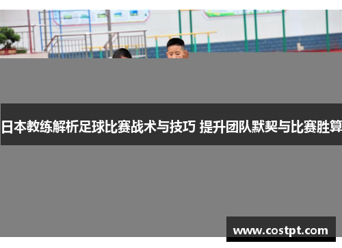 日本教练解析足球比赛战术与技巧 提升团队默契与比赛胜算